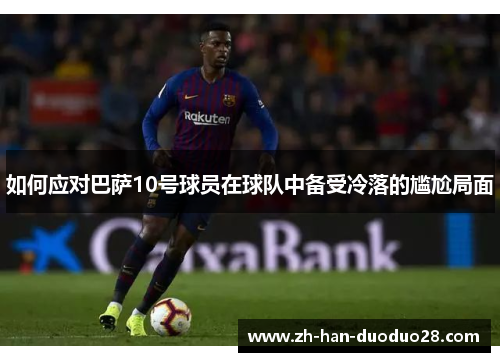 如何应对巴萨10号球员在球队中备受冷落的尴尬局面