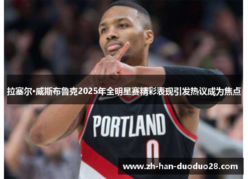 拉塞尔·威斯布鲁克2025年全明星赛精彩表现引发热议成为焦点