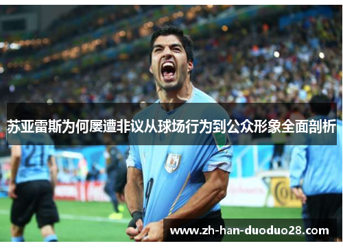 苏亚雷斯为何屡遭非议从球场行为到公众形象全面剖析