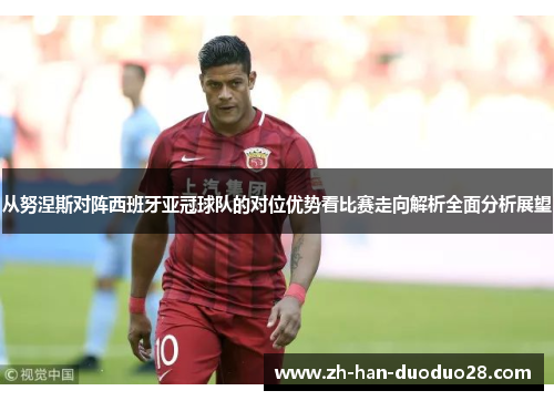 从努涅斯对阵西班牙亚冠球队的对位优势看比赛走向解析全面分析展望