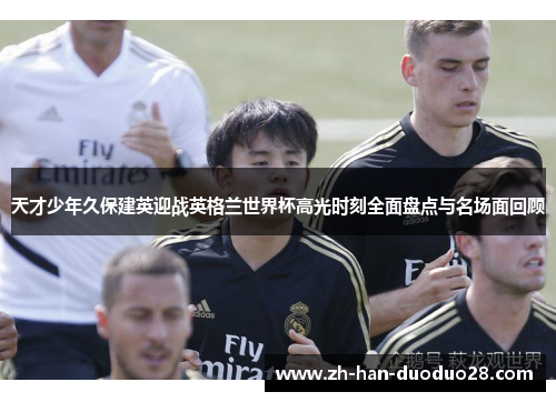 天才少年久保建英迎战英格兰世界杯高光时刻全面盘点与名场面回顾