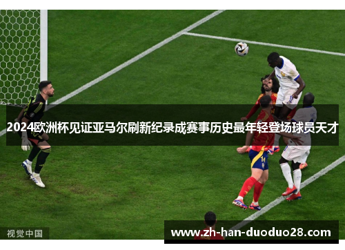 2024欧洲杯见证亚马尔刷新纪录成赛事历史最年轻登场球员天才