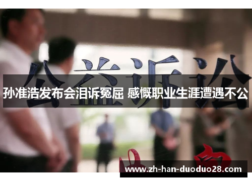 孙准浩发布会泪诉冤屈 感慨职业生涯遭遇不公