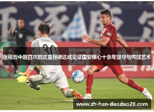 张稀哲中超百次助攻里程碑达成见证国安核心十余年坚守与传球艺术