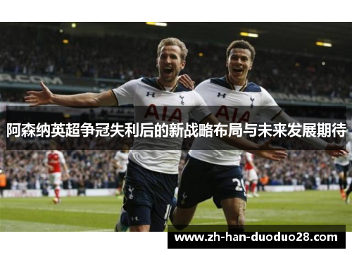 阿森纳英超争冠失利后的新战略布局与未来发展期待
