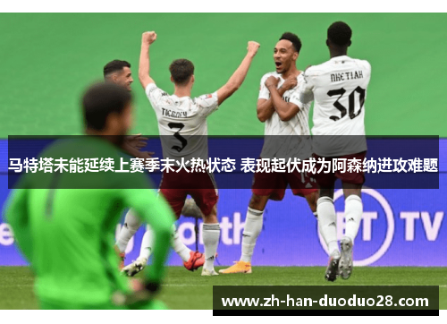 马特塔未能延续上赛季末火热状态 表现起伏成为阿森纳进攻难题